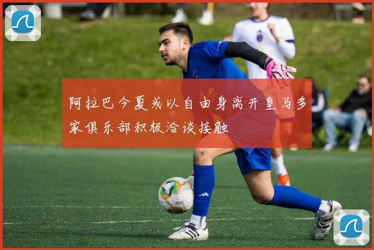 阿拉巴今夏或以自由身离开皇马多家俱乐部积极洽谈接触