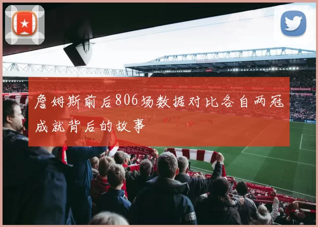 詹姆斯前后806场数据对比各自两冠成就背后的故事