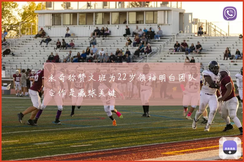 米奇称赞文班为22岁领袖明白团队合作是赢球关键