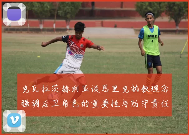 克瓦拉茨赫利亚谈恩里克执教理念强调后卫角色的重要性与防守责任