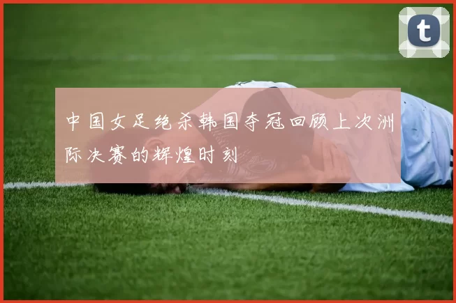 中国女足绝杀韩国夺冠回顾上次洲际决赛的辉煌时刻