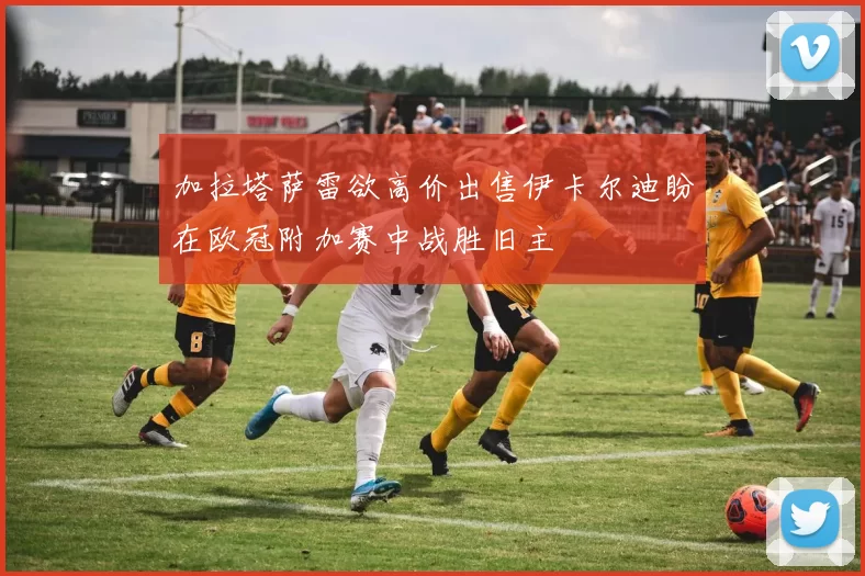 加拉塔萨雷欲高价出售伊卡尔迪盼在欧冠附加赛中战胜旧主