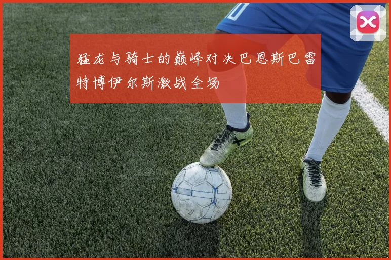 猛龙与骑士的巅峰对决巴恩斯巴雷特博伊尔斯激战全场