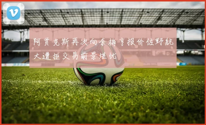 阿贾克斯再次向奈梅亨报价佐野航大遭拒交易前景堪忧