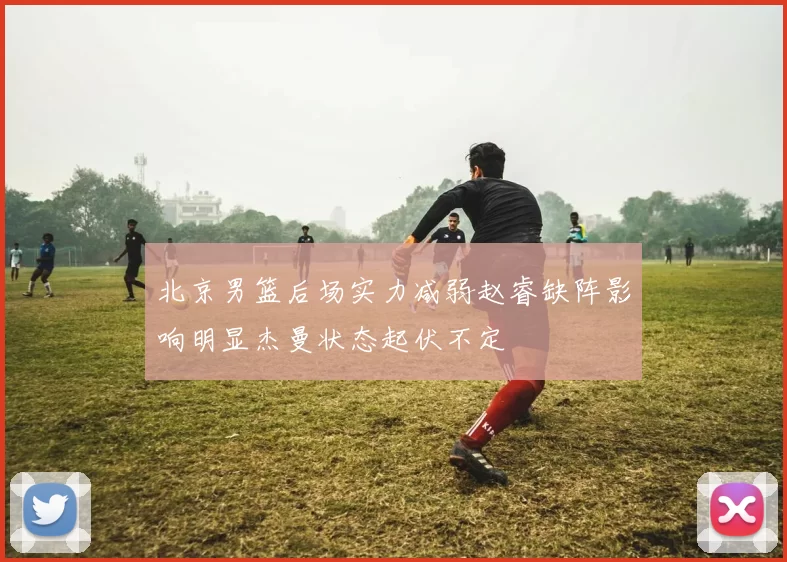 北京男篮后场实力减弱赵睿缺阵影响明显杰曼状态起伏不定