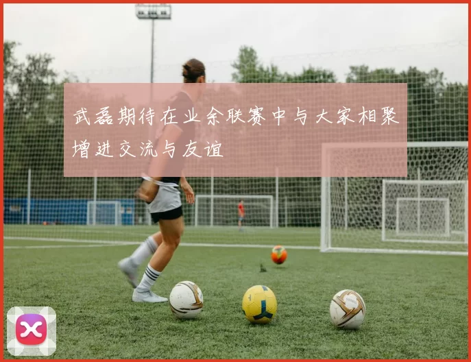 武磊期待在业余联赛中与大家相聚增进交流与友谊