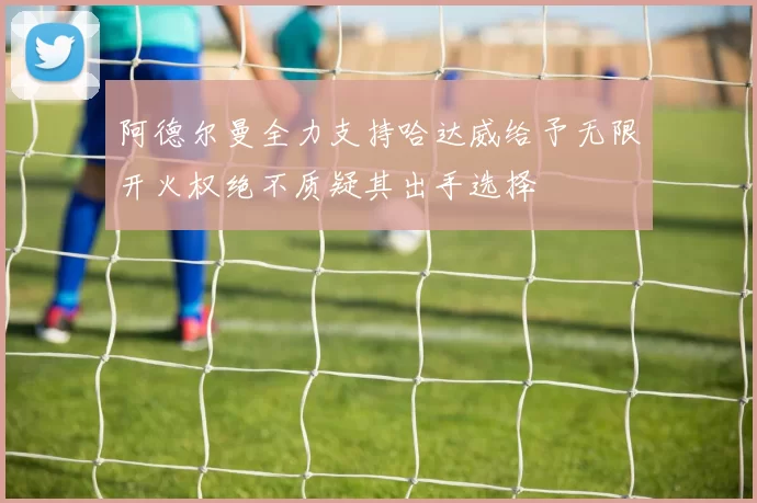 阿德尔曼全力支持哈达威给予无限开火权绝不质疑其出手选择