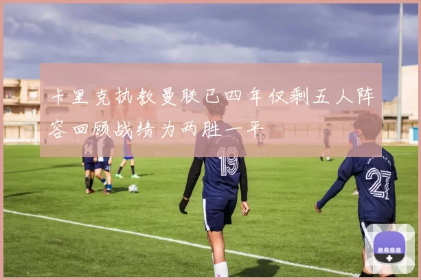 卡里克执教曼联已四年仅剩五人阵容回顾战绩为两胜一平