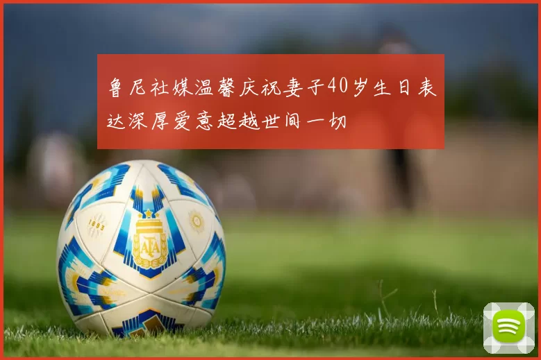 鲁尼社媒温馨庆祝妻子40岁生日表达深厚爱意超越世间一切