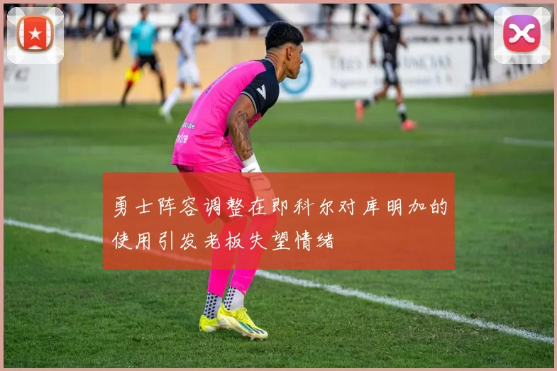 勇士阵容调整在即科尔对库明加的使用引发老板失望情绪